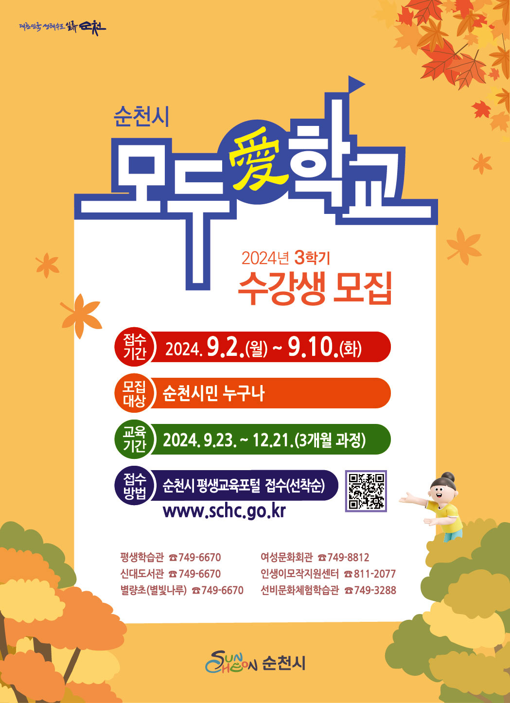 순천시 모두애학교 2024년 3학기 수강생 모집 접수기간 2024.9.2.(월)~9.10.(화) 모집대상 순천시민 누구나 교육기간 2024.9.23.~12.21.(3개월 과정) 접수방법 순천시 평생교육포털 접수(선착순) www.schc.go.kr qr코드(www.schc.go.kr) 평생학습관 749-6670 여성문화회관 749-8812 신대도서관 749-6670 인생이모작지원센터 811-2077 별량초(별빛나루) 749-6670 선비문화체험학습관 749-3288