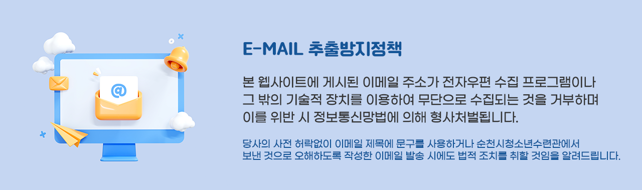 E-MAIL 추출방지정책
본 웹사이트에 게시된 이메일 주소가 전자우편 수집 프로그램이나 그 밖의 기술적 장치를 이용하여 무단으로 수집되는 것을 거부하며 이를 위반 시 정보통신망법에 의해 형사처벌됩니다.
당사의 사전 허락없이 이메일 제목에 문구를 사용하거나 순천시청소년수련관에서 보낸 것으로 오해하도록 작성한 이메일 발송 시에도 법적 조치를 취할 것임을 알려드립니다.